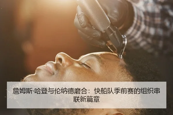 詹姆斯·哈登与伦纳德磨合：快船队季前赛的组织串联新篇章